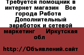 Требуется помощник в интернет-магазин - Все города Работа » Дополнительный заработок и сетевой маркетинг   . Иркутская обл.